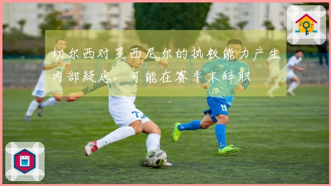 切尔西对罗西尼尔的执教能力产生内部疑虑，可能在赛季末辞职