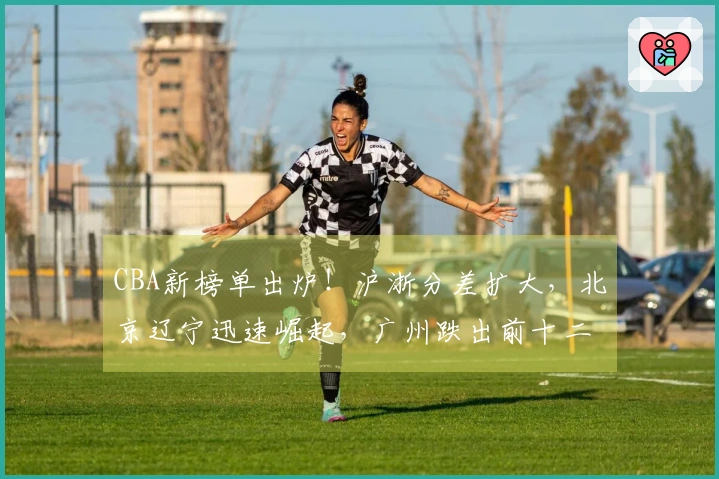 CBA新榜单出炉！沪浙分差扩大，北京辽宁迅速崛起，广州跌出前十二名