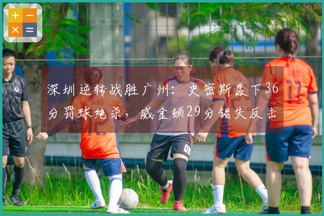 深圳逆转战胜广州：史密斯轰下36分罚球绝杀，威金顿29分错失反击机会