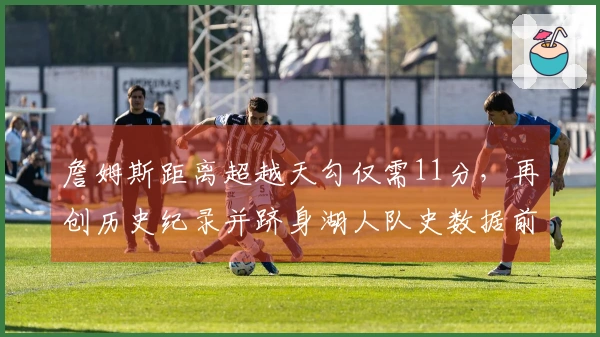 詹姆斯距离超越天勾仅需11分，再创历史纪录并跻身湖人队史数据前十