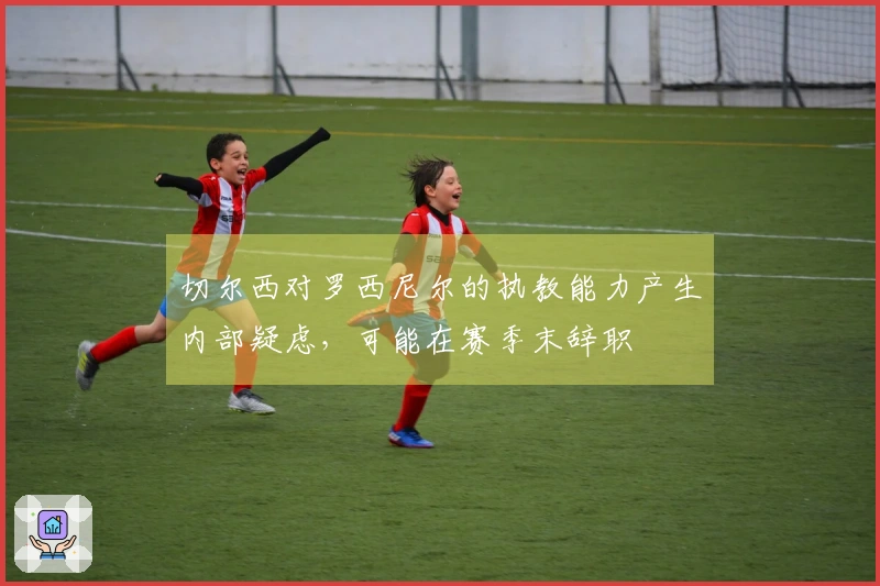 切尔西对罗西尼尔的执教能力产生内部疑虑，可能在赛季末辞职