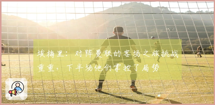 埃梅里：对阵曼联的客场之旅挑战重重，下半场他们掌控了局势