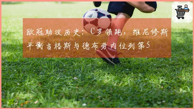 欧冠助攻历史：C罗领跑，维尼修斯平衡吉格斯与德布劳内位列第5