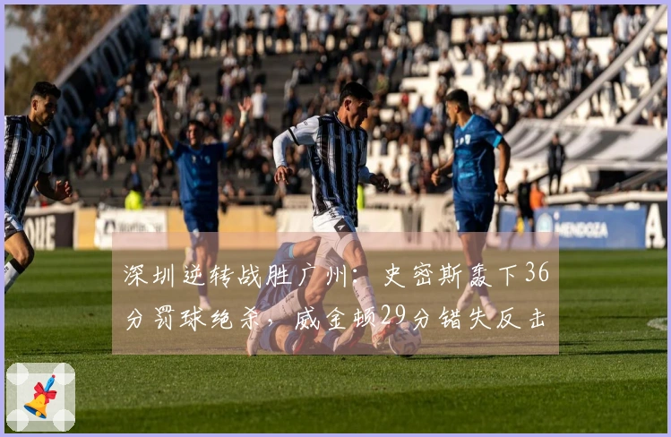深圳逆转战胜广州：史密斯轰下36分罚球绝杀，威金顿29分错失反击机会