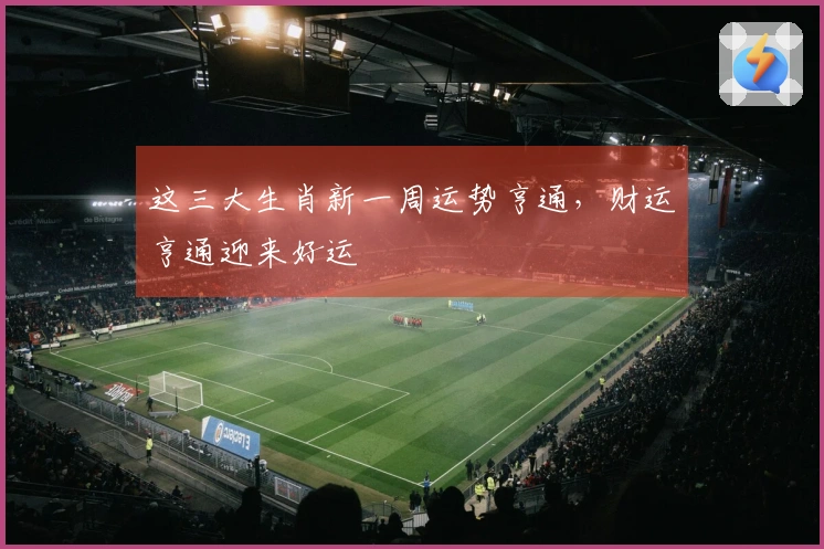 这三大生肖新一周运势亨通，财运亨通迎来好运