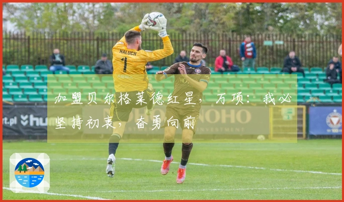 加盟贝尔格莱德红星，万项：我必坚持初衷，奋勇向前