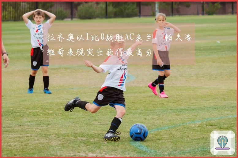 拉齐奥以1比0战胜AC米兰，帕夫洛维奇表现突出获得最高分